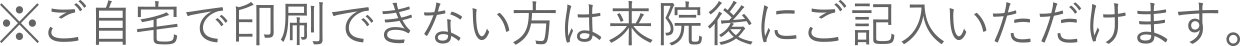 ※ご自宅で印刷できない方は来院後にご記入いただけます。